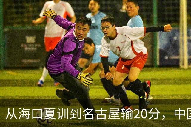 从海口夏训到名古屋输20分，中国男篮这个夏天到底值几分？