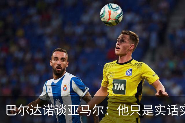 巴尔达诺谈亚马尔：他只是实话实说，却被我们认为是一种罪过